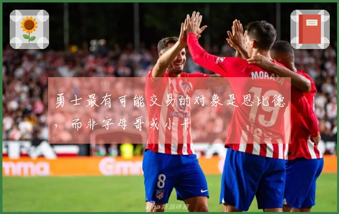 勇士最有可能交易的对象是恩比德，而非字母哥或小卡