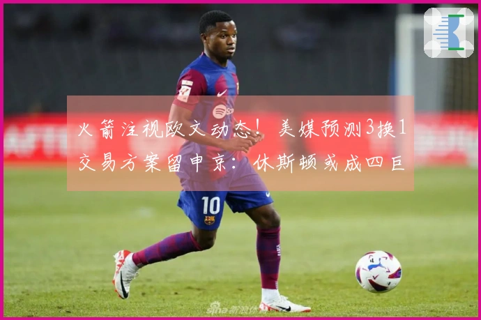 火箭注视欧文动态！美媒预测3换1交易方案留申京：休斯顿或成四巨头首发阵容