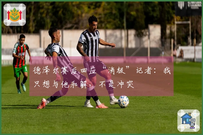 德泽尔赛后回应“消极”记者：我只想与他和解，不是冲突